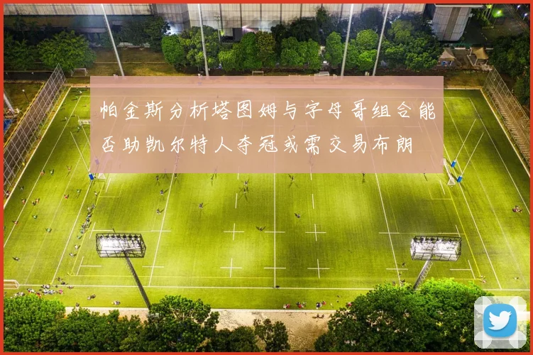 帕金斯分析塔图姆与字母哥组合能否助凯尔特人夺冠或需交易布朗