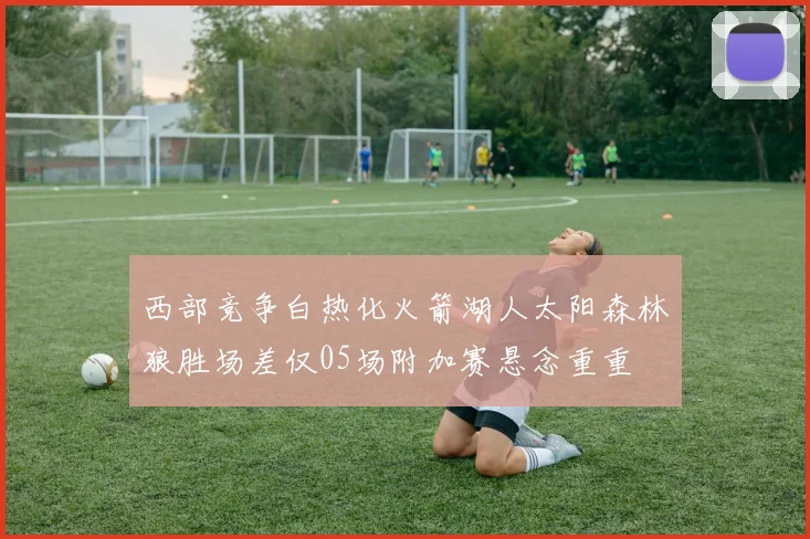 西部竞争白热化火箭湖人太阳森林狼胜场差仅05场附加赛悬念重重