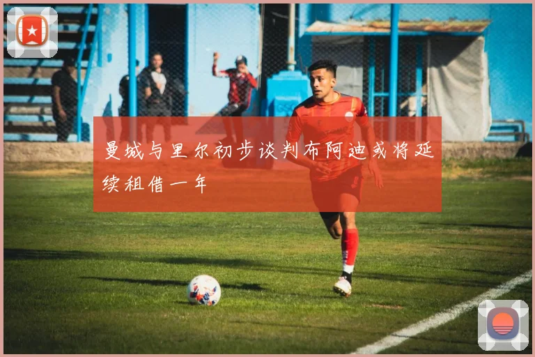 曼城与里尔初步谈判布阿迪或将延续租借一年