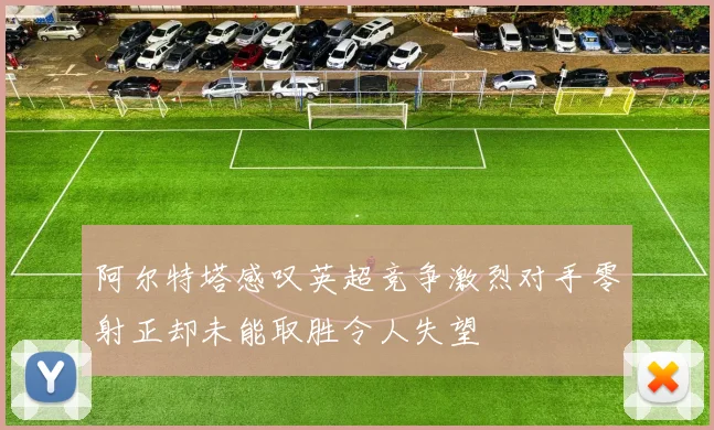 阿尔特塔感叹英超竞争激烈对手零射正却未能取胜令人失望