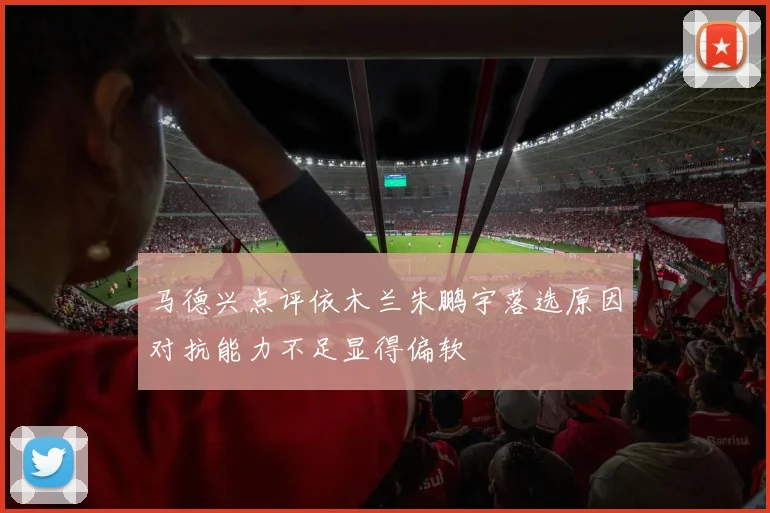马德兴点评依木兰朱鹏宇落选原因对抗能力不足显得偏软