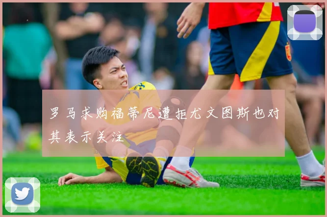 罗马求购福蒂尼遭拒尤文图斯也对其表示关注