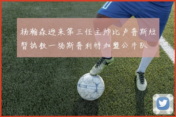 杨瀚森迎来第三任主帅比卢普斯短暂执教一场斯普利特加盟公牛队