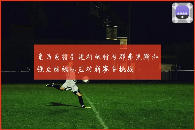 皇马或将引进科纳特与邓弗里斯加强后防线以应对新赛季挑战
