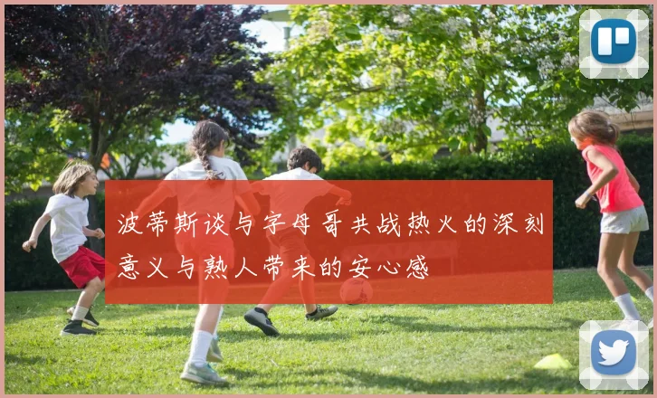 波蒂斯谈与字母哥共战热火的深刻意义与熟人带来的安心感