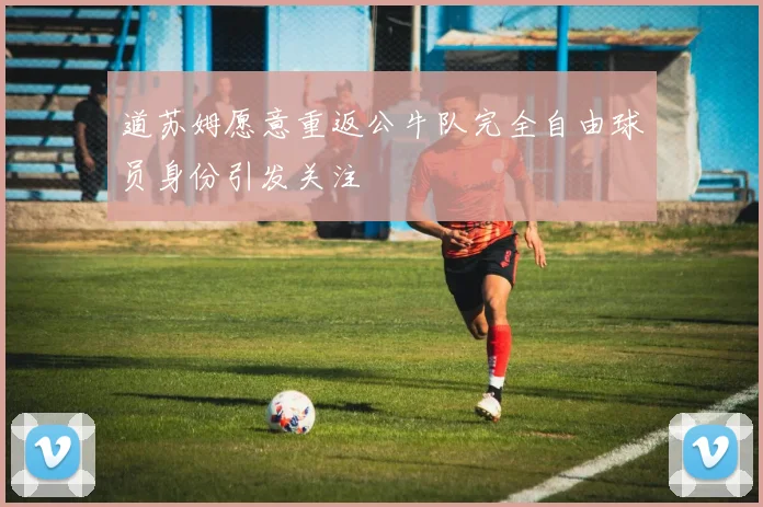 道苏姆愿意重返公牛队完全自由球员身份引发关注