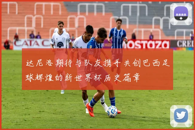 达尼洛期待与队友携手共创巴西足球辉煌的新世界杯历史篇章