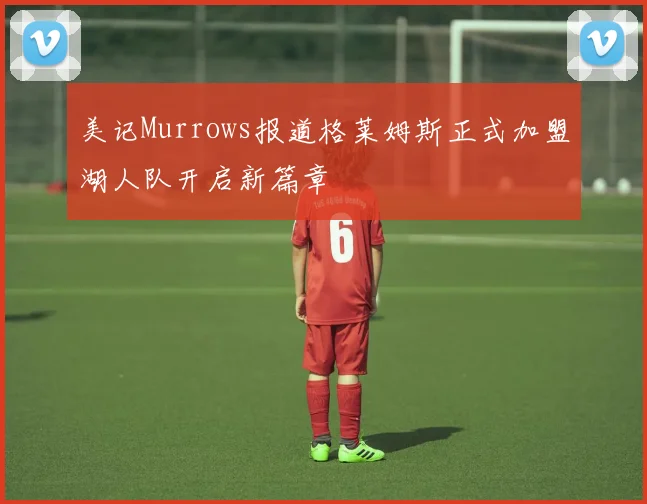 美记Murrows报道格莱姆斯正式加盟湖人队开启新篇章