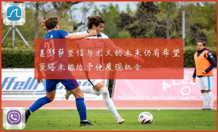 基耶萨坚信与尤文的未来仍有希望莫塔未能给予他展现机会