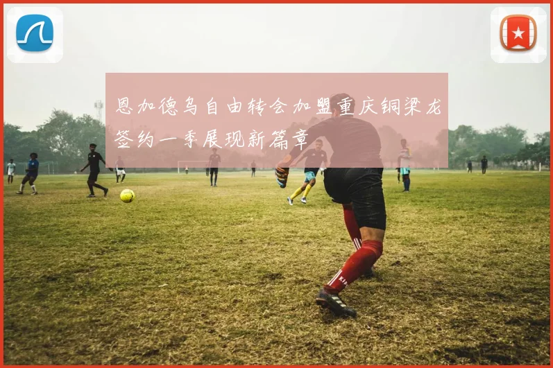 恩加德乌自由转会加盟重庆铜梁龙签约一季展现新篇章
