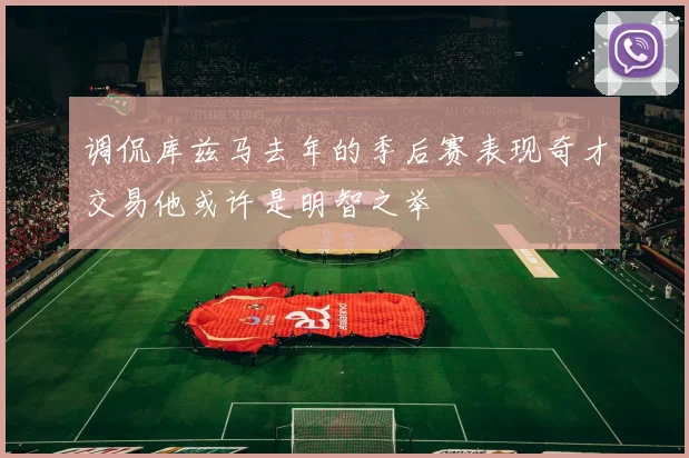 调侃库兹马去年的季后赛表现奇才交易他或许是明智之举
