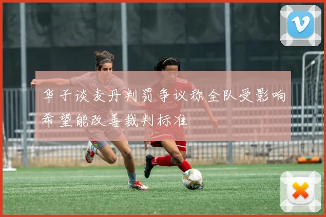 华子谈麦丹判罚争议称全队受影响希望能改善裁判标准