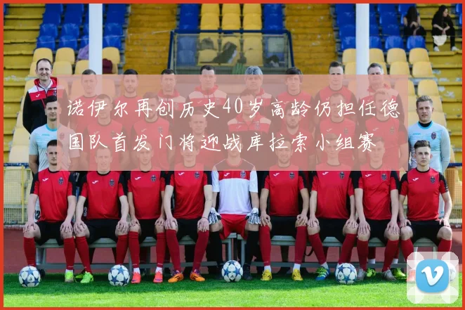 诺伊尔再创历史40岁高龄仍担任德国队首发门将迎战库拉索小组赛