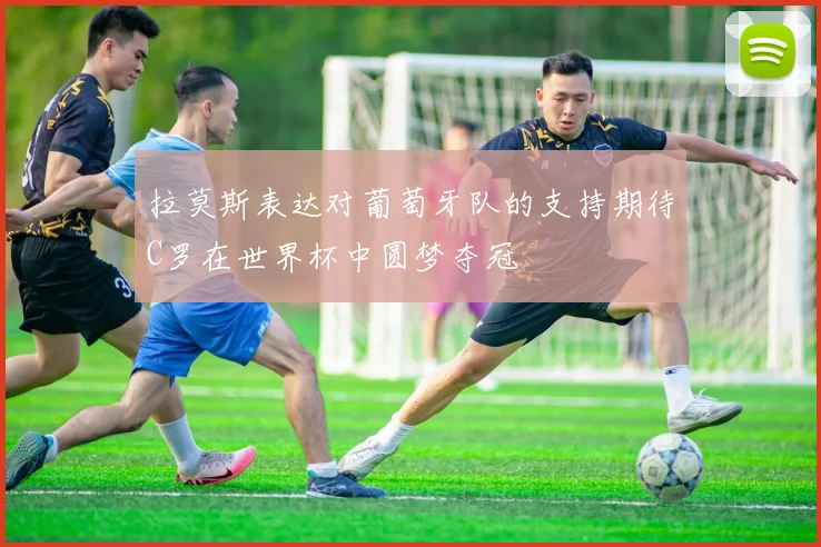 拉莫斯表达对葡萄牙队的支持期待C罗在世界杯中圆梦夺冠