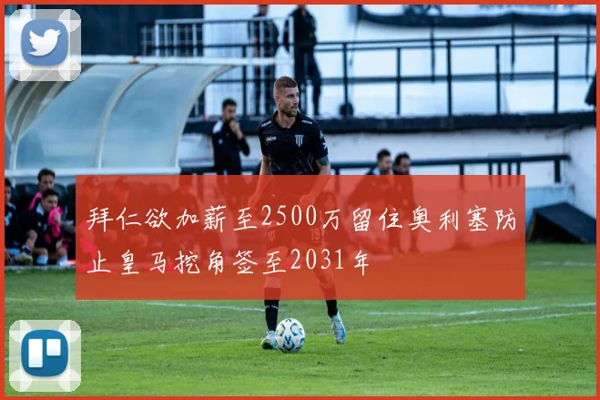 拜仁欲加薪至2500万留住奥利塞防止皇马挖角签至2031年