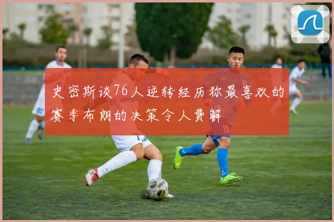 史密斯谈76人逆转经历称最喜欢的赛季布朗的决策令人费解