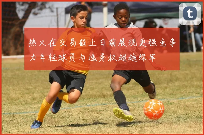热火在交易截止日前展现更强竞争力年轻球员与选秀权超越绿军