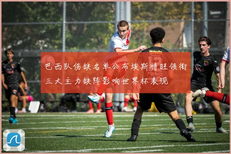 巴西队伤缺名单公布埃斯特旺领衔三大主力缺阵影响世界杯表现