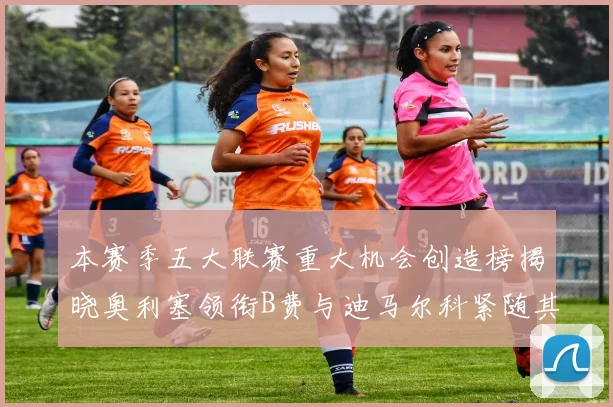 本赛季五大联赛重大机会创造榜揭晓奥利塞领衔B费与迪马尔科紧随其后