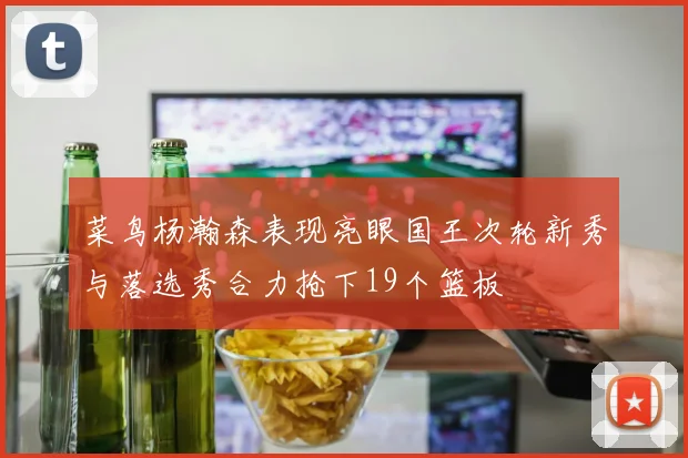菜鸟杨瀚森表现亮眼国王次轮新秀与落选秀合力抢下19个篮板
