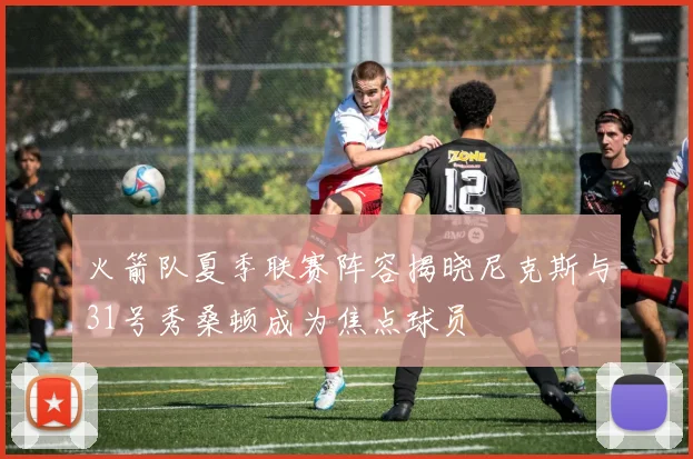 火箭队夏季联赛阵容揭晓尼克斯与31号秀桑顿成为焦点球员