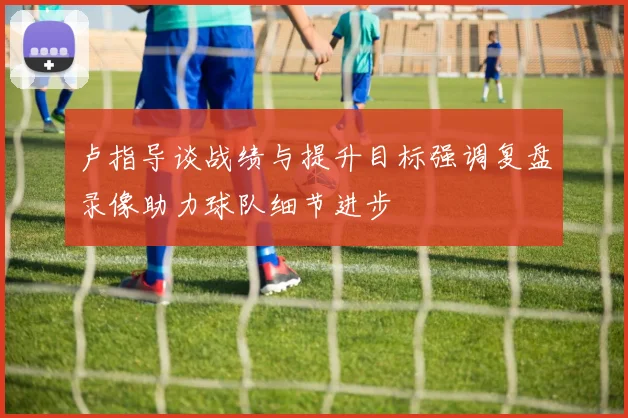 卢指导谈战绩与提升目标强调复盘录像助力球队细节进步